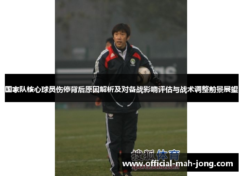 国家队核心球员伤停背后原因解析及对备战影响评估与战术调整前景展望
