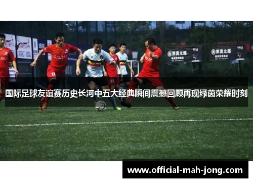国际足球友谊赛历史长河中五大经典瞬间震撼回顾再现绿茵荣耀时刻