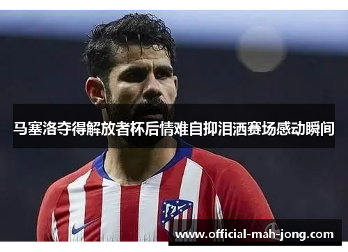 马塞洛夺得解放者杯后情难自抑泪洒赛场感动瞬间