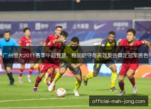 广州恒大2011赛季中超登顶，稳固防守与高效反击奠定冠军底色